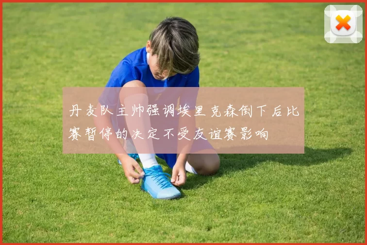 丹麦队主帅强调埃里克森倒下后比赛暂停的决定不受友谊赛影响