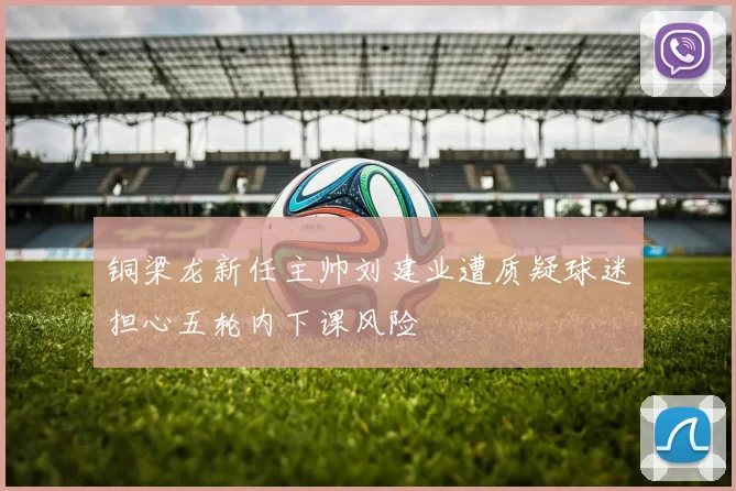 铜梁龙新任主帅刘建业遭质疑球迷担心五轮内下课风险
