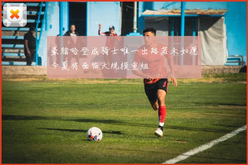豪赌哈登成骑士唯一出路若未如愿今夏将面临大规模重组
