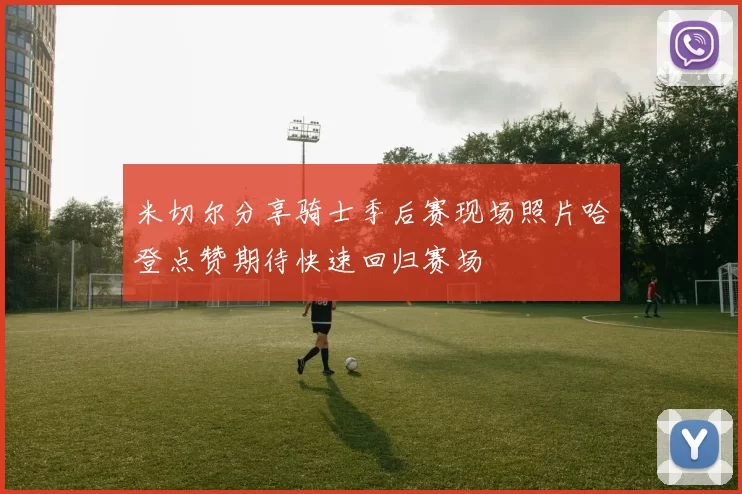 米切尔分享骑士季后赛现场照片哈登点赞期待快速回归赛场