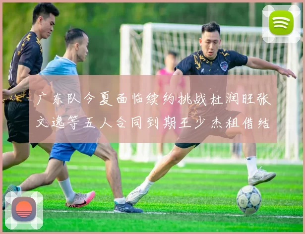 广东队今夏面临续约挑战杜润旺张文逸等五人合同到期王少杰租借结束