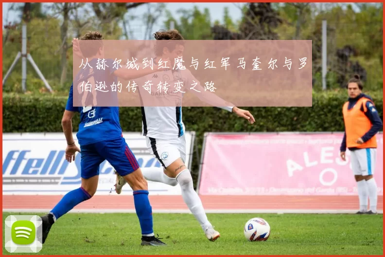 从赫尔城到红魔与红军马奎尔与罗伯逊的传奇转变之路
