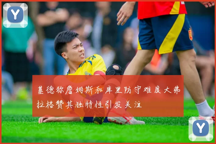基德称詹姆斯和库里防守难度大弗拉格赞其独特性引发关注