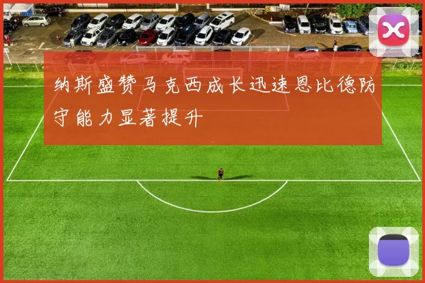纳斯盛赞马克西成长迅速恩比德防守能力显著提升