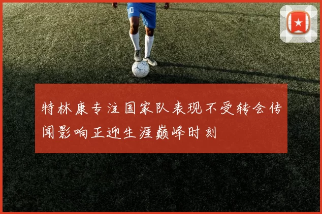 特林康专注国家队表现不受转会传闻影响正迎生涯巅峰时刻