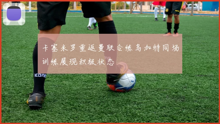 卡塞米罗重返曼联合练乌加特同场训练展现积极状态
