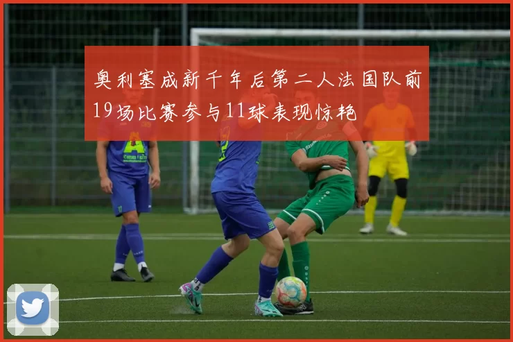 奥利塞成新千年后第二人法国队前19场比赛参与11球表现惊艳