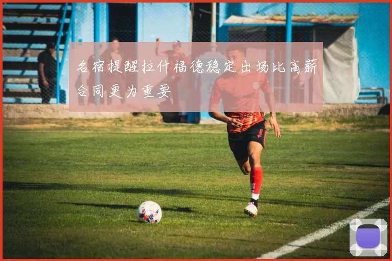 名宿提醒拉什福德稳定出场比高薪合同更为重要