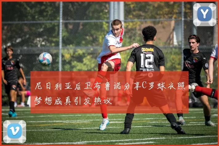 尼日利亚后卫布鲁诺分享C罗球衣照梦想成真引发热议