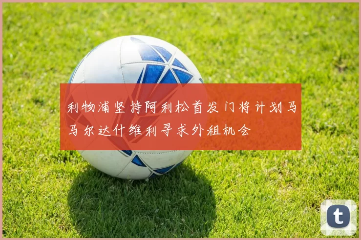 利物浦坚持阿利松首发门将计划马马尔达什维利寻求外租机会