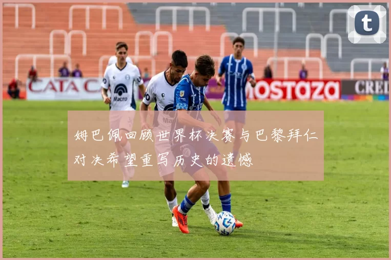 姆巴佩回顾世界杯决赛与巴黎拜仁对决希望重写历史的遗憾