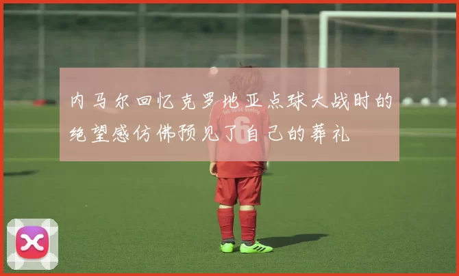 内马尔回忆克罗地亚点球大战时的绝望感仿佛预见了自己的葬礼