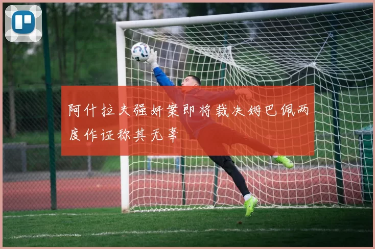 阿什拉夫强奸案即将裁决姆巴佩两度作证称其无辜