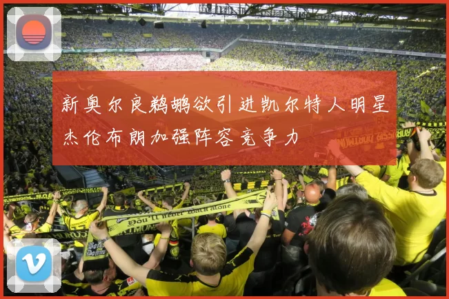 新奥尔良鹈鹕欲引进凯尔特人明星杰伦布朗加强阵容竞争力