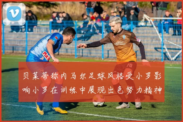 贝莱蒂称内马尔足球风格受小罗影响小罗在训练中展现出色努力精神
