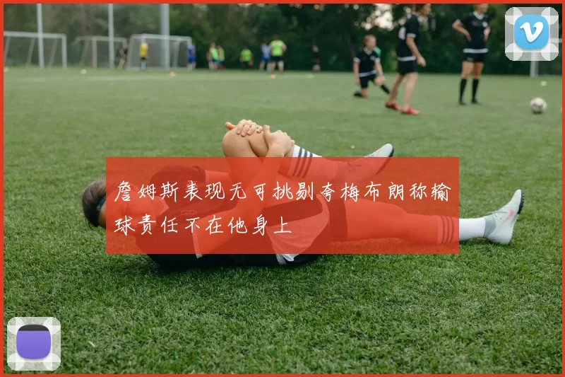 詹姆斯表现无可挑剔夸梅布朗称输球责任不在他身上