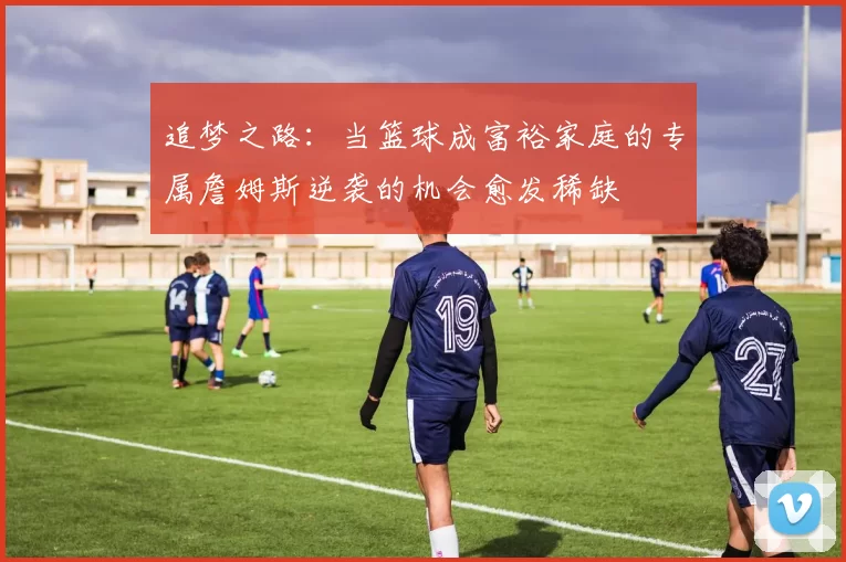 追梦之路：当篮球成富裕家庭的专属詹姆斯逆袭的机会愈发稀缺